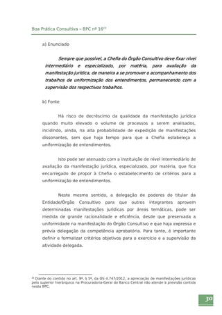 30 
Boa Prática Consultiva – BPC nº 1622 
a) Enunciado 
Sempre que possível, a Chefia do Órgão Consultivo deve fixar nível 
intermediário e especializado, por matéria, para avaliação da 
manifestação jurídica, de maneira a se promover o acompanhamento dos 
trabalhos de uniformização dos entendimentos, permanecendo com a 
supervisão dos respectivos trabalhos. 
b) Fonte 
Há risco de decréscimo da qualidade da manifestação jurídica 
quando muito elevado o volume de processos a serem analisados, 
incidindo, ainda, na alta probabilidade de expedição de manifestações 
dissonantes, sem que haja tempo para que a Chefia estabeleça a 
uniformização de entendimentos. 
Isto pode ser atenuado com a instituição de nível intermediário de 
avaliação da manifestação jurídica, especializado, por matéria, que fica 
encarregado de propor à Chefia o estabelecimento de critérios para a 
uniformização de entendimentos. 
Neste mesmo sentido, a delegação de poderes do titular da 
Entidade/Órgão Consultivo para que outros integrantes aprovem 
determinadas manifestações jurídicas por áreas temáticas, pode ser 
medida de grande racionalidade e eficiência, desde que preservada a 
uniformidade na manifestação do Órgão Consultivo e que haja expressa e 
prévia delegação da competência aprobatória. Para tanto, é importante 
definir e formalizar critérios objetivos para o exercício e a supervisão da 
atividade delegada. 
22 Diante do contido no art. 9º, § 5º, da OS 4.747/2012, a apreciação de manifestações jurídicas 
pelo superior hierárquico na Procuradoria-Geral do Banco Central não atende à previsão contida 
nesta BPC. 
 
