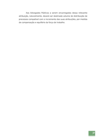 31 
Aos Advogados Públicos a serem encarregados dessa relevante 
atribuição, naturalmente, deverá ser destinado volume de distribuição de 
processos compatível com o incremento das suas atribuições, por medida 
de compensação e equilíbrio da força de trabalho. 
 