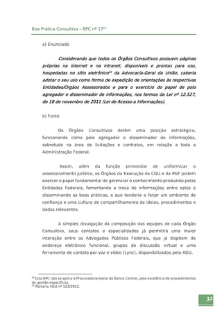 32 
Boa Prática Consultiva – BPC nº 1723 
a) Enunciado 
Considerando que todos os Órgãos Consultivos possuem páginas 
próprias na internet e na intranet, disponíveis e prontas para uso, 
hospedadas no sítio eletrônico24 da Advocacia-Geral da União, caberia 
adotar o seu uso como forma de expedição de orientações às respectivas 
Entidades/Órgãos Assessorados e para o exercício do papel de polo 
agregador e disseminador de informações, nos termos da Lei nº 12.527, 
de 18 de novembro de 2011 (Lei de Acesso a Informações). 
b) Fonte 
Os Órgãos Consultivos detêm uma posição estratégica, 
funcionando como polo agregador e disseminador de informações, 
sobretudo na área de licitações e contratos, em relação a toda a 
Administração Federal. 
Assim, além da função primordial de uniformizar o 
assessoramento jurídico, os Órgãos da Execução da CGU e da PGF podem 
exercer o papel fundamental de gerenciar o conhecimento produzido pelas 
Entidades Federais, fomentando a troca de informações entre estes e 
disseminando as boas práticas, o que tenderia a forjar um ambiente de 
confiança e uma cultura de compartilhamento de ideias, procedimentos e 
dados relevantes. 
A simples divulgação da composição das equipes de cada Órgão 
Consultivo, seus contatos e especialidades já permitirá uma maior 
interação entre os Advogados Públicos Federais, que já dispõem de 
endereço eletrônico funcional, grupos de discussão virtual e uma 
ferramenta de contato por voz e vídeo (Lync), disponibilizados pela AGU. 
23 Esta BPC não se aplica à Procuradoria-Geral do Banco Central, pela existência de procedimentos 
de gestão específicos. 
24 Portaria AGU nº 123/2012. 
 