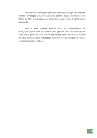 33 
Um dos mecanismos já disponíveis para isso é a página na internet, 
de fácil formatação e manutenção pelos próprios Órgãos de Execução da 
CGU e da PGF, sem prejuízo dos sistemas e outros meios tradicionais de 
divulgação. 
Dentro dessa vertente, poderia ainda ser disponibilizado um 
espaço na página com os contatos dos gestores das Entidades/Órgãos 
Consulentes para facilitar o contato entre estes, bem como a realização de 
reuniões conjuntas para orientações e alinhamento de atuação em relação 
às recomendações jurídicas. 
 