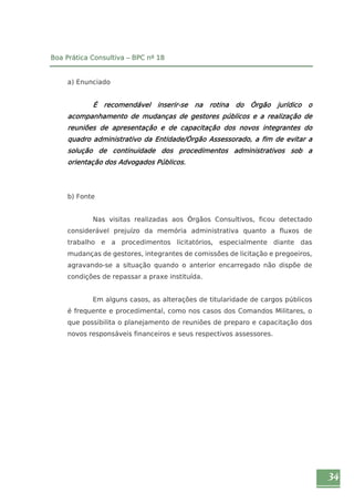 34 
Boa Prática Consultiva – BPC nº 18 
a) Enunciado 
É recomendável inserir-se na rotina do Órgão jurídico o 
acompanhamento de mudanças de gestores públicos e a realização de 
reuniões de apresentação e de capacitação dos novos integrantes do 
quadro administrativo da Entidade/Órgão Assessorado, a fim de evitar a 
solução de continuidade dos procedimentos administrativos sob a 
orientação dos Advogados Públicos. 
b) Fonte 
Nas visitas realizadas aos Órgãos Consultivos, ficou detectado 
considerável prejuízo da memória administrativa quanto a fluxos de 
trabalho e a procedimentos licitatórios, especialmente diante das 
mudanças de gestores, integrantes de comissões de licitação e pregoeiros, 
agravando-se a situação quando o anterior encarregado não dispõe de 
condições de repassar a praxe instituída. 
Em alguns casos, as alterações de titularidade de cargos públicos 
é frequente e procedimental, como nos casos dos Comandos Militares, o 
que possibilita o planejamento de reuniões de preparo e capacitação dos 
novos responsáveis financeiros e seus respectivos assessores. 
 