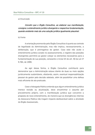 35 
Boa Prática Consultiva – BPC nº 19 
a) Enunciado 
Convém que o Órgão Consultivo, ao elaborar sua manifestação, 
consigne o entendimento jurídico divergente e respectiva fundamentação, 
quando existente mais de uma solução jurídica igualmente plausível. 
b) Fonte 
A orientação promovida pelo Órgão Consultivo é quanto ao controle 
de legalidade da Administração, mas não implica, necessariamente, a 
deliberação, que é prerrogativa do gestor. Caso este não acate o 
entendimento jurídico aviado no assessoramento, o registro das posições 
divergentes permitirá ao gestor cotejar os elementos necessários para a 
fundamentação de sua posição, consoante o inciso VII do art. 50 da Lei nº 
9.784, de 1999. 
Ao agir dessa forma, o Órgão Consultivo contribuirá para 
demonstrar que a Administração estava diante de duas ou mais opções 
juridicamente sustentáveis, afastando, assim, eventual responsabilização 
pessoal do gestor pela decisão adotada, além de possibilitar uma defesa 
mais eficiente do ato praticado. 
Caso o Advogado Público entenda que algum entendimento jurídico 
merece revisão ou atualização, deve encaminhar o assunto por 
procedimento próprio, com a manifestação jurídica que concentre a 
proposta de novo entendimento, de maneira que as divergências internas 
da Advocacia Pública não tragam impacto desfavorável sobre a atividade 
do Órgão Assessorado. 
 
