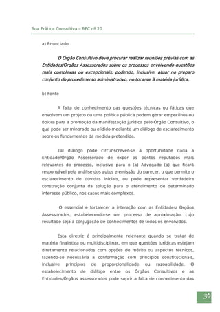 36 
Boa Prática Consultiva – BPC nº 20 
a) Enunciado 
O Órgão Consultivo deve procurar realizar reuniões prévias com as 
Entidades/Órgãos Assessorados sobre os processos envolvendo questões 
mais complexas ou excepcionais, podendo, inclusive, atuar no preparo 
conjunto do procedimento administrativo, no tocante à matéria jurídica. 
b) Fonte 
A falta de conhecimento das questões técnicas ou fáticas que 
envolvem um projeto ou uma política pública podem gerar empecilhos ou 
óbices para a promoção da manifestação jurídica pelo Órgão Consultivo, o 
que pode ser minorado ou elidido mediante um diálogo de esclarecimento 
sobre os fundamentos da medida pretendida. 
Tal diálogo pode circunscrever-se à oportunidade dada à 
Entidade/Órgão Assessorado de expor os pontos reputados mais 
relevantes do processo, inclusive para o (a) Advogado (a) que ficará 
responsável pela análise dos autos e emissão do parecer, o que permite o 
esclarecimento de dúvidas iniciais, ou pode representar verdadeira 
construção conjunta da solução para o atendimento de determinado 
interesse público, nos casos mais complexos. 
O essencial é fortalecer a interação com as Entidades/ Órgãos 
Assessorados, estabelecendo-se um processo de aproximação, cujo 
resultado seja a conjugação de conhecimentos de todos os envolvidos. 
Esta diretriz é principalmente relevante quando se tratar de 
matéria finalística ou multidisciplinar, em que questões jurídicas estejam 
diretamente relacionados com opções de mérito ou aspectos técnicos, 
fazendo-se necessária a conformação com princípios constitucionais, 
inclusive princípios de proporcionalidade ou razoabilidade. O 
estabelecimento de diálogo entre os Órgãos Consultivos e as 
Entidades/Órgãos assessorados pode suprir a falta de conhecimento das 
 