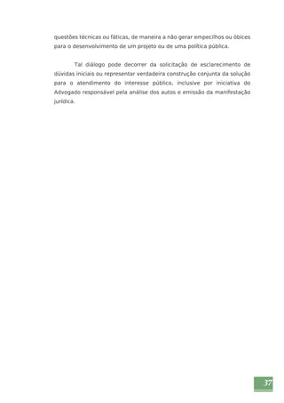 37 
questões técnicas ou fáticas, de maneira a não gerar empecilhos ou óbices 
para o desenvolvimento de um projeto ou de uma política pública. 
Tal diálogo pode decorrer da solicitação de esclarecimento de 
dúvidas iniciais ou representar verdadeira construção conjunta da solução 
para o atendimento do interesse público, inclusive por iniciativa do 
Advogado responsável pela análise dos autos e emissão da manifestação 
jurídica. 
 