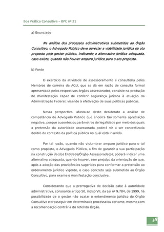 38 
Boa Prática Consultiva – BPC nº 21 
a) Enunciado 
Na análise dos processos administrativos submetidos ao Órgão 
Consultivo, o Advogado Público deve apreciar a viabilidade jurídica do ato 
proposto pelo gestor público, indicando a alternativa jurídica adequada, 
caso exista, quando não houver amparo jurídico para o ato proposto. 
b) Fonte 
O exercício da atividade de assessoramento e consultoria pelos 
Membros de carreira da AGU, que se dá em razão de consulta formal 
apresentada pelos respectivos órgãos assessorados, consiste na produção 
de manifestação capaz de conferir segurança jurídica à atuação da 
Administração Federal, visando à efetivação de suas políticas públicas. 
Nessa perspectiva, afasta-se deste desiderato a análise de 
competência do Advogado Público que encerra tão somente apreciação 
negativa, porque ausentes os parâmetros de legalidade por meio dos quais 
a pretensão da autoridade assessorada poderá vir a ser concretizada 
dentro do contexto da política pública no qual está inserida. 
Por tal razão, quando não vislumbrar amparo jurídico para o tal 
como proposto, o Advogado Público, a fim de garantir a sua participação 
na construção da(do) Entidade/Órgão Assessorada(o), poderá indicar uma 
alternativa adequada, quando houver, sem prejuízo da orientação de que, 
após a adoção das providências sugeridas para conformar a pretensão ao 
ordenamento jurídico vigente, o caso concreto seja submetido ao Órgão 
Consultivo, para exame e manifestação conclusiva. 
Considerando que a prerrogativa de decisão cabe à autoridade 
administrativa, consoante artigo 50, inciso VII, da Lei nº 9.784, de 1999, há 
possibilidade de o gestor não acatar o entendimento jurídico do Órgão 
Consultivo e prosseguir em determinado processo ou certame, mesmo com 
a recomendação contrária do referido Órgão. 
 