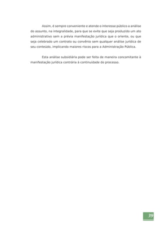 39 
Assim, é sempre conveniente e atende o interesse público a análise 
do assunto, na integralidade, para que se evite que seja produzido um ato 
administrativo sem a prévia manifestação jurídica que o oriente, ou que 
seja celebrado um contrato ou convênio sem qualquer análise jurídica de 
seu conteúdo, implicando maiores riscos para a Administração Pública. 
Esta análise subsidiária pode ser feita de maneira concomitante à 
manifestação jurídica contrária à continuidade do processo. 
 