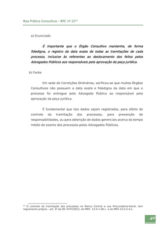 40 
Boa Prática Consultiva – BPC nº 2225 
a) Enunciado 
É importante que o Órgão Consultivo mantenha, de forma 
fidedigna, o registro da data exata de todas as tramitações de cada 
processo, inclusive às referentes ao deslocamento dos feitos pelos 
Advogados Públicos aos responsáveis pela aprovação da peça jurídica. 
b) Fonte 
Em sede de Correições Ordinárias, verificou-se que muitos Órgãos 
Consultivos não possuem a data exata e fidedigna da data em que o 
processo foi entregue pelo Advogado Público ao responsável pela 
aprovação da peça jurídica. 
É fundamental que tais dados sejam registrados, para efeito de 
controle da tramitação dos processos, para prevenção de 
responsabilidades, ou para obtenção de dados gerenciais acerca do tempo 
médio de exame dos processos pelos Advogados Públicos. 
25 O controle da tramitação dos processos no Banco Central e sua Procuradoria-Geral, tem 
regramento próprio - art. 5º da OS 4747/2012, do MPA 13-3-1-26-c e do MPA 13-2-2-4-c. 
 