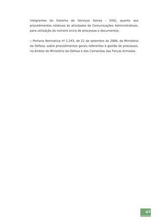 42 
integrantes do Sistema de Serviços Gerais - SISG, quanto aos 
procedimentos relativos às atividades de Comunicações Administrativas, 
para utilização do número único de processos e documentos; 
o Portaria Normativa nº 1.243, de 21 de setembro de 2006, do Ministério 
da Defesa, sobre procedimentos gerais referentes à gestão de processos, 
no âmbito do Ministério da Defesa e dos Comandos das Forças Armadas. 
 