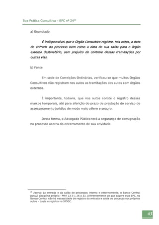 43 
Boa Prática Consultiva – BPC nº 2426 
a) Enunciado 
É indispensável que o Órgão Consultivo registre, nos autos, a data 
de entrada do processo bem como a data de sua saída para o órgão 
externo destinatário, sem prejuízo do controle dessas tramitações por 
outras vias. 
b) Fonte 
Em sede de Correições Ordinárias, verificou-se que muitos Órgãos 
Consultivos não registram nos autos as tramitações dos autos com órgãos 
externos. 
É importante, todavia, que nos autos conste o registro desses 
marcos temporais, até para aferição do prazo de prestação do serviço de 
assessoramento jurídico de modo mais célere e seguro. 
Desta forma, o Advogado Público terá a segurança de consignação 
no processo acerca do encerramento de sua atividade. 
26 Acerca da entrada e da saída de processos interna e externamente, o Banco Central 
possui disciplina própria - MPA 13-3-1-26 a 33. Diferentemente do que sugere esta BPC, no 
Banco Central não há necessidade de registro da entrada e saída do processo nos próprios 
autos – basta o registro no SIDOC. 
 