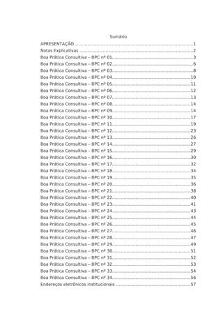 Sumário 
APRESENTAÇÃO ........................................................................................... 1 
Notas Explicativas ....................................................................................... 2 
Boa Prática Consultiva – BPC nº 01.............................................................. 3 
Boa Prática Consultiva – BPC nº 02.............................................................. 6 
Boa Prática Consultiva – BPC nº 03.............................................................. 8 
Boa Prática Consultiva – BPC nº 04............................................................ 10 
Boa Prática Consultiva – BPC nº 05............................................................ 11 
Boa Prática Consultiva – BPC nº 06............................................................ 12 
Boa Prática Consultiva – BPC nº 07............................................................ 13 
Boa Prática Consultiva – BPC nº 08............................................................ 14 
Boa Prática Consultiva – BPC nº 09............................................................ 14 
Boa Prática Consultiva – BPC nº 10............................................................ 17 
Boa Prática Consultiva – BPC nº 11............................................................ 19 
Boa Prática Consultiva – BPC nº 12............................................................ 23 
Boa Prática Consultiva – BPC nº 13............................................................ 26 
Boa Prática Consultiva – BPC nº 14............................................................ 27 
Boa Prática Consultiva – BPC nº 15............................................................ 29 
Boa Prática Consultiva – BPC nº 16............................................................ 30 
Boa Prática Consultiva – BPC nº 17............................................................ 32 
Boa Prática Consultiva – BPC nº 18............................................................ 34 
Boa Prática Consultiva – BPC nº 19............................................................ 35 
Boa Prática Consultiva – BPC nº 20............................................................ 36 
Boa Prática Consultiva – BPC nº 21............................................................ 38 
Boa Prática Consultiva – BPC nº 22............................................................ 40 
Boa Prática Consultiva – BPC nº 23............................................................ 41 
Boa Prática Consultiva – BPC nº 24............................................................ 43 
Boa Prática Consultiva – BPC nº 25............................................................ 44 
Boa Prática Consultiva – BPC nº 26............................................................ 45 
Boa Prática Consultiva – BPC nº 27............................................................ 46 
Boa Prática Consultiva – BPC nº 28............................................................ 47 
Boa Prática Consultiva – BPC nº 29............................................................ 49 
Boa Prática Consultiva – BPC nº 30............................................................ 51 
Boa Prática Consultiva – BPC nº 31............................................................ 52 
Boa Prática Consultiva – BPC nº 32............................................................ 53 
Boa Prática Consultiva – BPC nº 33............................................................ 54 
Boa Prática Consultiva – BPC nº 34............................................................ 56 
Endereços eletrônicos institucionais ......................................................... 57 
 