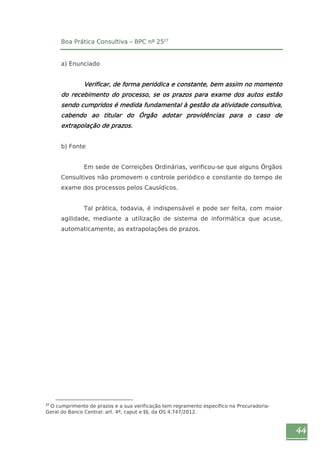 44 
Boa Prática Consultiva – BPC nº 2527 
a) Enunciado 
Verificar, de forma periódica e constante, bem assim no momento 
do recebimento do processo, se os prazos para exame dos autos estão 
sendo cumpridos é medida fundamental à gestão da atividade consultiva, 
cabendo ao titular do Órgão adotar providências para o caso de 
extrapolação de prazos. 
b) Fonte 
Em sede de Correições Ordinárias, verificou-se que alguns Órgãos 
Consultivos não promovem o controle periódico e constante do tempo de 
exame dos processos pelos Causídicos. 
Tal prática, todavia, é indispensável e pode ser feita, com maior 
agilidade, mediante a utilização de sistema de informática que acuse, 
automaticamente, as extrapolações de prazos. 
27 O cumprimento de prazos e a sua verificação tem regramento específico na Procuradoria- 
Geral do Banco Central: art. 4º, caput e §§, da OS 4.747/2012. 
 