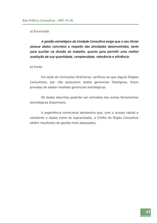 45 
Boa Prática Consultiva – BPC nº 26 
a) Enunciado 
A gestão estratégica da Unidade Consultiva exige que o seu titular 
possua dados concretos a respeito das atividades desenvolvidas, tanto 
para auxiliar na divisão do trabalho, quanto para permitir uma melhor 
avaliação de sua quantidade, complexidade, relevância e eficiência. 
b) Fonte 
Em sede de Correições Ordinárias, verificou-se que alguns Órgãos 
Consultivos, por não possuírem dados gerenciais fidedignos, ficam 
privados de adotar medidas gerenciais estratégicas. 
Os dados descritos poderão ser extraídos das outras ferramentas 
tecnológicas disponíveis. 
A experiência correcional demonstra que, com o acesso rápido e 
constante a dados como os supracitados, a Chefia do Órgão Consultivo 
obtém resultados de gestão mais adequados. 
 