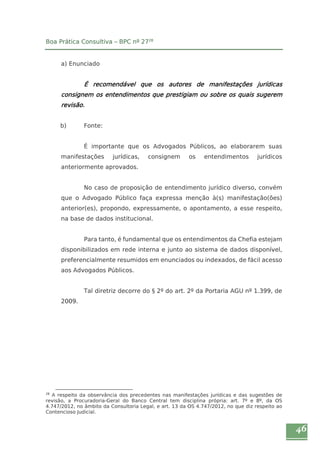 46 
Boa Prática Consultiva – BPC nº 2728 
a) Enunciado 
É recomendável que os autores de manifestações jurídicas 
consignem os entendimentos que prestigiam ou sobre os quais sugerem 
revisão. 
b) Fonte: 
É importante que os Advogados Públicos, ao elaborarem suas 
manifestações jurídicas, consignem os entendimentos jurídicos 
anteriormente aprovados. 
No caso de proposição de entendimento jurídico diverso, convém 
que o Advogado Público faça expressa menção à(s) manifestação(ões) 
anterior(es), propondo, expressamente, o apontamento, a esse respeito, 
na base de dados institucional. 
Para tanto, é fundamental que os entendimentos da Chefia estejam 
disponibilizados em rede interna e junto ao sistema de dados disponível, 
preferencialmente resumidos em enunciados ou indexados, de fácil acesso 
aos Advogados Públicos. 
Tal diretriz decorre do § 2º do art. 2º da Portaria AGU nº 1.399, de 
2009. 
28 A respeito da observância dos precedentes nas manifestações jurídicas e das sugestões de 
revisão, a Procuradoria-Geral do Banco Central tem disciplina própria: art. 7º e 8º, da OS 
4.747/2012, no âmbito da Consultoria Legal, e art. 13 da OS 4.747/2012, no que diz respeito ao 
Contencioso Judicial. 
 
