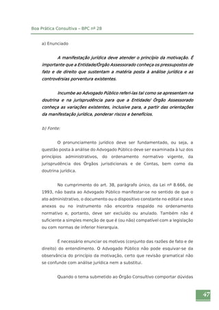 47 
Boa Prática Consultiva – BPC nº 28 
a) Enunciado 
A manifestação jurídica deve atender o princípio da motivação. É 
importante que a Entidade/Órgão Assessorado conheça os pressupostos de 
fato e de direito que sustentam a matéria posta à análise jurídica e as 
controvérsias porventura existentes. 
Incumbe ao Advogado Público referi-las tal como se apresentam na 
doutrina e na jurisprudência para que a Entidade/ Órgão Assessorado 
conheça as variações existentes, inclusive para, a partir das orientações 
da manifestação jurídica, ponderar riscos e benefícios. 
b) Fonte: 
O pronunciamento jurídico deve ser fundamentado, ou seja, a 
questão posta à análise do Advogado Público deve ser examinada à luz dos 
princípios administrativos, do ordenamento normativo vigente, da 
jurisprudência dos Órgãos jurisdicionais e de Contas, bem como da 
doutrina jurídica. 
No cumprimento do art. 38, parágrafo único, da Lei nº 8.666, de 
1993, não basta ao Advogado Público manifestar-se no sentido de que o 
ato administrativo, o documento ou o dispositivo constante no edital e seus 
anexos ou no instrumento não encontra respaldo no ordenamento 
normativo e, portanto, deve ser excluído ou anulado. Também não é 
suficiente a simples menção de que é (ou não) compatível com a legislação 
ou com normas de inferior hierarquia. 
É necessário enunciar os motivos (conjunto das razões de fato e de 
direito) do entendimento. O Advogado Público não pode esquivar-se da 
observância do princípio da motivação, certo que revisão gramatical não 
se confunde com análise jurídica nem a substitui. 
Quando o tema submetido ao Órgão Consultivo comportar dúvidas 
 