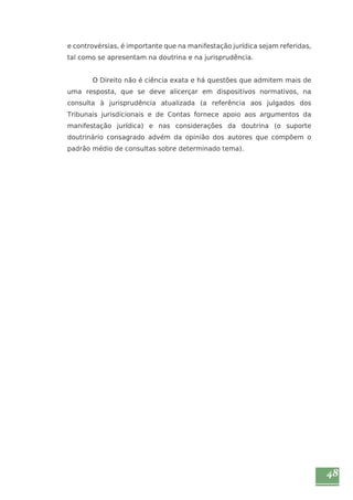 48 
e controvérsias, é importante que na manifestação jurídica sejam referidas, 
tal como se apresentam na doutrina e na jurisprudência. 
O Direito não é ciência exata e há questões que admitem mais de 
uma resposta, que se deve alicerçar em dispositivos normativos, na 
consulta à jurisprudência atualizada (a referência aos julgados dos 
Tribunais jurisdicionais e de Contas fornece apoio aos argumentos da 
manifestação jurídica) e nas considerações da doutrina (o suporte 
doutrinário consagrado advém da opinião dos autores que compõem o 
padrão médio de consultas sobre determinado tema). 
 