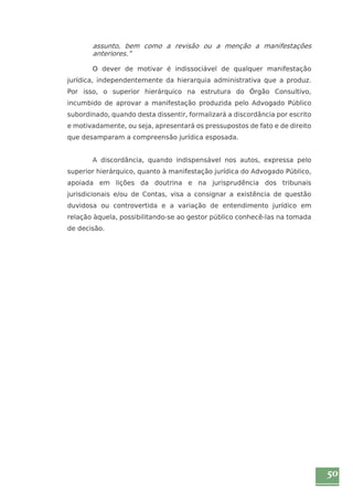 50 
assunto, bem como a revisão ou a menção a manifestações 
anteriores.” 
O dever de motivar é indissociável de qualquer manifestação 
jurídica, independentemente da hierarquia administrativa que a produz. 
Por isso, o superior hierárquico na estrutura do Órgão Consultivo, 
incumbido de aprovar a manifestação produzida pelo Advogado Público 
subordinado, quando desta dissentir, formalizará a discordância por escrito 
e motivadamente, ou seja, apresentará os pressupostos de fato e de direito 
que desamparam a compreensão jurídica esposada. 
A discordância, quando indispensável nos autos, expressa pelo 
superior hierárquico, quanto à manifestação jurídica do Advogado Público, 
apoiada em lições da doutrina e na jurisprudência dos tribunais 
jurisdicionais e/ou de Contas, visa a consignar a existência de questão 
duvidosa ou controvertida e a variação de entendimento jurídico em 
relação àquela, possibilitando-se ao gestor público conhecê-las na tomada 
de decisão. 
 