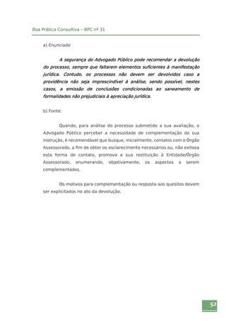 52 
Boa Prática Consultiva – BPC nº 31 
a) Enunciado 
A segurança do Advogado Público pode recomendar a devolução 
do processo, sempre que faltarem elementos suficientes à manifestação 
jurídica. Contudo, os processos não devem ser devolvidos caso a 
providência não seja imprescindível à análise, sendo possível, nestes 
casos, a emissão de conclusões condicionadas ao saneamento de 
formalidades não prejudiciais à apreciação jurídica. 
b) Fonte: 
Quando, para análise do processo submetido a sua avaliação, o 
Advogado Público perceber a necessidade de complementação de sua 
instrução, é recomendável que busque, inicialmente, contatos com o Órgão 
Assessorado, a fim de obter os esclarecimento necessários ou, não exitosa 
esta forma de contato, promova a sua restituição à Entidade/Órgão 
Assessorado, enumerando, objetivamente, os aspectos a serem 
complementados. 
Os motivos para complementação ou resposta aos quesitos devem 
ser explicitados no ato da devolução. 
 