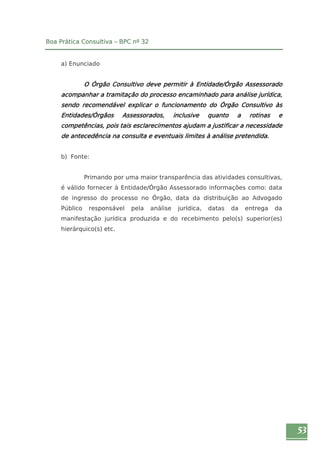 53 
Boa Prática Consultiva – BPC nº 32 
a) Enunciado 
O Órgão Consultivo deve permitir à Entidade/Órgão Assessorado 
acompanhar a tramitação do processo encaminhado para análise jurídica, 
sendo recomendável explicar o funcionamento do Órgão Consultivo às 
Entidades/Órgãos Assessorados, inclusive quanto a rotinas e 
competências, pois tais esclarecimentos ajudam a justificar a necessidade 
de antecedência na consulta e eventuais limites à análise pretendida. 
b) Fonte: 
Primando por uma maior transparência das atividades consultivas, 
é válido fornecer à Entidade/Órgão Assessorado informações como: data 
de ingresso do processo no Órgão, data da distribuição ao Advogado 
Público responsável pela análise jurídica, datas da entrega da 
manifestação jurídica produzida e do recebimento pelo(s) superior(es) 
hierárquico(s) etc. 
 