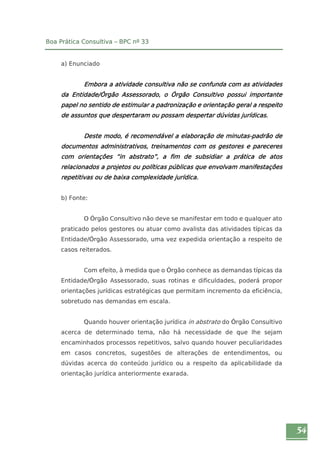 54 
Boa Prática Consultiva – BPC nº 33 
a) Enunciado 
Embora a atividade consultiva não se confunda com as atividades 
da Entidade/Órgão Assessorado, o Órgão Consultivo possui importante 
papel no sentido de estimular a padronização e orientação geral a respeito 
de assuntos que despertaram ou possam despertar dúvidas jurídicas. 
Deste modo, é recomendável a elaboração de minutas-padrão de 
documentos administrativos, treinamentos com os gestores e pareceres 
com orientações “in abstrato”, a fim de subsidiar a prática de atos 
relacionados a projetos ou políticas públicas que envolvam manifestações 
repetitivas ou de baixa complexidade jurídica. 
b) Fonte: 
O Órgão Consultivo não deve se manifestar em todo e qualquer ato 
praticado pelos gestores ou atuar como avalista das atividades típicas da 
Entidade/Órgão Assessorado, uma vez expedida orientação a respeito de 
casos reiterados. 
Com efeito, à medida que o Órgão conhece as demandas típicas da 
Entidade/Órgão Assessorado, suas rotinas e dificuldades, poderá propor 
orientações jurídicas estratégicas que permitam incremento da eficiência, 
sobretudo nas demandas em escala. 
Quando houver orientação jurídica in abstrato do Órgão Consultivo 
acerca de determinado tema, não há necessidade de que lhe sejam 
encaminhados processos repetitivos, salvo quando houver peculiaridades 
em casos concretos, sugestões de alterações de entendimentos, ou 
dúvidas acerca do conteúdo jurídico ou a respeito da aplicabilidade da 
orientação jurídica anteriormente exarada. 
 