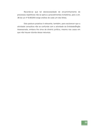 55 
Recorde-se que tal desnecessidade de encaminhamento de 
processos repetitivos não se aplica a procedimentos licitatórios, pois o art. 
38 da Lei nº 8.663/93 exige análise de cada um dos feitos. 
Esta postura proativa é relevante, também, para esclarecer que a 
atividade consultiva não se confunde com a atividade da Entidade/Órgão 
Assessorado, embora lhe sirva de diretriz jurídica, mesmo nos casos em 
que não houver dúvida dessa natureza. 
 