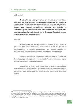 56 
Boa Prática Consultiva – BPC nº 3429 
a) Enunciado 
A digitalização dos processos, arquivamento e tramitação 
eletrônica são medidas de eficiência na gestão dos Órgãos de Consultoria, 
sendo salutar recomendar aos Consulentes que busquem adaptar suas 
rotinas aos avanços tecnológicos. Ademais, em relação às 
Entidades/Órgãos Assessorados onde estão disponíveis tecnologias para 
assinatura eletrônica, nada impede que os Órgãos de Consultoria exarem 
suas manifestações em meio digital. 
b) Fonte: 
A possibilidade de acessar, em meio eletrônico, todo o acervo 
produzido pelo Órgão Consultivo, bem como os autos dos processos 
administrativos e demais documentos que deram suporte às 
manifestações jurídicas é procedimento amplamente recomendável. 
Ademais, as rotinas de integral digitalização das peças jurídicas em 
formato que permita a pesquisa nos textos são fundamentais para a rápida 
recuperação das informações relevantes. 
Atualmente, a Rede AGU conta com ferramenta denominada 
Dossiê Eletrônico, que permite a guarda da produção jurídica dos Órgãos 
da AGU em meio digital, podendo ser alimentado por meio do Sicau e do 
Siscon. 
29 Acerca da necessidade de digitalização e tramitação eletrônica de processos, há no Banco 
Central o e-BC, para tramitação de processos eletrônicos, bem como na Procuradoria-Geral do 
Banco Central há o BCJUR2, no qual se permite a elaboração de manifestações eletrônicas, bem 
como a guarda destas. Normativos pertinentes: art. 2º, caput e parágrafo único, da OS 4747/2012, 
e art. 1º da OS 4787, de 2012. 
 