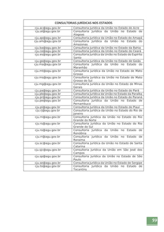 59 
CONSULTORIAS JURÍDICAS NOS ESTADOS 
cju.ac@agu.gov.br Consultoria Jurídica da União no Estado do Acre 
cju.al@agu.gov.br Consultoria Jurídica da União no Estado de 
Alagoas 
cju.ap@agu.gov.br Consultoria Jurídica da União no Estado do Amapá 
cju.am@agu.gov.br Consultoria Jurídica da União no Estado do 
Amazonas 
cju.ba@agu.gov.br Consultoria Jurídica da União no Estado da Bahia 
cju.ce@agu.gov.br Consultoria Jurídica da União no Estado do Ceará 
cju.es@agu.gov.br Consultoria Jurídica da União no Estado do Espírito 
Santo 
cju.go@agu.gov.br Consultoria Jurídica da União no Estado de Goiás 
cju.ma@agu.gov.br Consultoria Jurídica da União no Estado do 
Maranhão 
cju.mt@agu.gov.br Consultoria Jurídica da União no Estado de Mato 
Grosso 
cju.ms@agu.gov.br Consultoria Jurídica da União no Estado de Mato 
Grosso do Sul 
cju.mg@agu.gov.br Consultoria Jurídica da União no Estado de Minas 
Gerais 
cju.pa@agu.gov.br Consultoria Jurídica da União no Estado do Pará 
cju.pb@agu.gov.br Consultoria Jurídica da União no Estado da Paraíba 
cju.pr@agu.gov.br Consultoria Jurídica da União no Estado do Paraná 
cju.pe@agu.gov.br Consultoria Jurídica da União no Estado de 
Pernambuco 
cju.pi@agu.gov.br Consultoria Jurídica da União no Estado do Piauí 
cju.rj@agu.gov.br Consultoria Jurídica da União no Estado do Rio de 
Janeiro 
cju.rn@agu.gov.br Consultoria Jurídica da União no Estado do Rio 
Grande do Norte 
cju.rs@agu.gov.br Consultoria Jurídica da União no Estado do Rio 
Grande do Sul 
cju.ro@agu.gov.br Consultoria Jurídica da União no Estado de 
Rondônia 
cju.rr@agu.gov.br Consultoria Jurídica da União no Estado de 
Roraima 
cju.sc@agu.gov.br Consultoria Jurídica da União no Estado de Santa 
Catarina 
cju.sjc@agu.gov.br Consultoria Jurídica da União em São José dos 
Campos 
cju.sp@agu.gov.br Consultoria Jurídica da União no Estado de São 
Paulo 
cju.se@agu.gov.br Consultoria Jurídica da União no Estado de Sergipe 
cju.to@agu.gov.br Consultoria Jurídica da União no Estado de 
Tocantins 
 