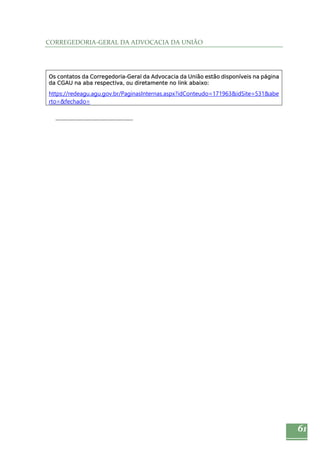 61 
CORREGEDORIA‐GERAL DA ADVOCACIA DA UNIÃO 
Os contatos da Corregedoria-Geral da Advocacia da União estão disponíveis na página 
da CGAU na aba respectiva, ou diretamente no link abaixo: 
https://redeagu.agu.gov.br/PaginasInternas.aspx?idConteudo=171963&idSite=531&abe 
rto=&fechado= 
