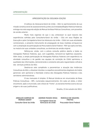 1 
APRESENTAÇÃO 
APRESENTAÇÃO DA SEGUNDA EDIÇÃO 
O esforço da Advocacia-Geral da União – AGU no aprimoramento de sua 
missão constitucional de assessoramento jurídico às Entidades/Órgãos Públicos Federais 
entrega-nos esta segunda edição do Manual de Boas Práticas Consultivas, com proveitos 
da versão anterior. 
Muito mais vigoroso do que o seu antecessor (o qual nascera das 
experiências colhidas pela Consultoria-Geral da União – CGU em seus Órgãos de 
Execução e pela Corregedoria-Geral da Advocacia da União – CGAU em suas atividades 
correicionais), o presente instrumento de propagação de boas medidas enriquece-se 
com a ampliação da participação da Procuradoria-Geral Federal – PGF que aplica de fato, 
na maioria de suas unidades consultivas, as diretrizes da versão original. 
Reforça-se, ainda, com a prévia consulta pública aberta a todos os 
Advogados Públicos Federais, que, com sugestões, tornaram-se legítimos coautores. 
Além disso, a ampla participação de Advogados Públicos Federais com experiência na 
atividade consultiva e de gestão nas equipes de correição da CGAU aprimorou a 
qualidade das informações, demonstrando o constante zelo pela regularidade e eficácia 
dos serviços jurídicos da AGU. 
Destina-se este compêndio a parametrizar a atuação das Instâncias 
Consultivas da AGU, a dissolver dúvidas e a espalhar procedimentos elogiáveis de índole 
gerencial, sem aprisionar a liberdade criativa dos Advogados Públicos Federais e dos 
servidores administrativos. 
O seu manuseio é simples. O Manual divide-se em enunciados de Boas 
Práticas Consultivas – BPC, numerados sequencialmente. Em cada um deles, o leitor 
encontrará, após o enunciado, sob o título de “Fonte”, os esclarecimentos acerca da sua 
origem e de suas justificativas. 
Brasília, 23 de outubro de 2012. 
ARNALDO SAMPAIO DE 
MORAES GODOY 
Consultor-Geral da União 
ADEMAR PASSOS VEIGA 
Corregedor-Geral da 
Advocacia da União 
MARCELO DE SIQUEIRA 
FREITAS 
Procurador-Geral Federal 
 