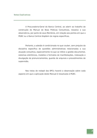2 
Notas Explicativas 
A Procuradoria-Geral do Banco Central, ao aderir ao trabalho de 
construção do Manual de Boas Práticas Consultivas, ressalva a sua 
observância, por parte de seus Membros, em relação aos pontos em que a 
PGBC ou o Banco Central dispõem de regras específicas. 
Portanto, a adesão é condicionada no que couber, sem prejuízo da 
disciplina específica de questões administrativas relacionadas a sua 
atuação consultiva, especialmente no que se refere a gestão documental, 
sistemas eletrônicos, modelos e formatos de manifestações, indexação e 
divulgação de pronunciamentos, guarda de arquivos e procedimentos de 
supervisão. 
Nas notas de rodapé das BPCs haverá a observação sobre cada 
aspecto em que a aplicação deste Manual é ressalvada à PGBC. 
 