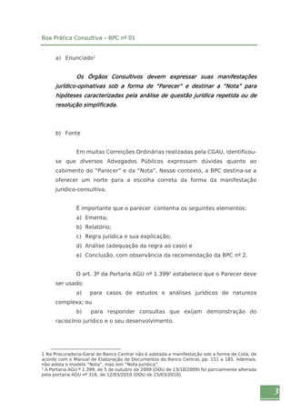 3 
Boa Prática Consultiva – BPC nº 01 
a) Enunciado1 
Os Órgãos Consultivos devem expressar suas manifestações 
jurídico-opinativas sob a forma de “Parecer” e destinar a “Nota” para 
hipóteses caracterizadas pela análise de questão jurídica repetida ou de 
resolução simplificada. 
b) Fonte 
Em muitas Correições Ordinárias realizadas pela CGAU, identificou-se 
que diversos Advogados Públicos expressam dúvidas quanto ao 
cabimento do “Parecer” e da “Nota”. Nesse contexto, a BPC destina-se a 
oferecer um norte para a escolha correta da forma da manifestação 
jurídico-consultiva. 
É importante que o parecer contenha os seguintes elementos: 
a) Ementa; 
b) Relatório; 
c) Regra jurídica e sua explicação; 
d) Análise (adequação da regra ao caso) e 
e) Conclusão, com observância da recomendação da BPC nº 2. 
O art. 3º da Portaria AGU nº 1.3992 estabelece que o Parecer deve 
ser usado: 
a) para casos de estudos e análises jurídicos de natureza 
complexa; ou 
b) para responder consultas que exijam demonstração do 
raciocínio jurídico e o seu desenvolvimento. 
1 Na Procuradoria-Geral do Banco Central não é adotada a manifestação sob a forma de Cota, de 
acordo com o Manual de Elaboração de Documentos do Banco Central, pp. 151 a 185. Ademais, 
não adota o modelo “Nota”, mas sim “Nota-Jurídica”. 
2 A Portaria AGU º 1.399, de 5 de outubro de 2009 (DOU de 13/10/2009) foi parcialmente alterada 
pela portaria AGU nº 316, de 12/03/2010 (DOU de 15/03/2010). 
 