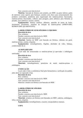 Teto: concreto com tinta lavável.
Matérias: bancada de fórmica com armário, em MDF, na parte inferior, pedra
de mármore como suporte para balanças, armário com chave para armazenamento dos
produtos controlados, prateleiras para organização das matérias-primas fracionadas,
matérias-primas fracionadas, colheres para pesagem, potes plásticos para fórmulas já
pesadas, sacos plásticos, tesoura, canetas.
Equipamentos: balança analítica, pHmetro, aparelho de ponto de fusão,
alcoômetro, picnômetro, etiquetas de situação de matéria-prima (APROVADO,
REPROVADO, QUARENTENA).
LABORATÓRIO DE SEMI-SÓLIDOS E LÍQUIDOS
Descrição da área
Piso: cerâmica.
Paredes: concreto com tinta lavável e MDF.
Teto: concreto com tinta lavável.
Materiais: balcões de MDF com bancada em fórmica, vidrarias em geral,
matérias-primas, canetas, etiquetas.
Equipamentos: termohigrômetro, frigobar, destilador de vidro, balança,
condicionador de ar.
ALMOXARIFADO
Local onde são armazenadas as matérias-primas já aprovadas e embalagens
sanitizadas.
Descrição da área
Piso: cerâmica.
Paredes: concreto com tinta lavável.
Teto: concreto com tinta lavável.
Materiais: termohigrômetro, prateleiras de metal, matérias-primas e
embalagens.
UNIFICAÇÃO
Local onde é feita a conferência final pela farmacêutica e unificação do pedido,
antes deste ser repassado à loja.
Descrição da área
Piso: cerâmica.
Paredes: concreto com tinta lavável e MDF.
Teto: concreto com tinta lavável.
Materiais: armário em fórmica com bancada em MDF.
LABORATÓRIO DE SÓLIDOS
Descrição da área
Piso: cerâmica.
Paredes: concreto com tinta lavável e MDF.
Teto: concreto com tinta lavável.
Materiais: armários em fórmica com bancadas em MDF, cadeiras, embalagens,
sílica, canetas, etiquetas.
Equipamentos: termohigrômetro, exaustor, encapsuladores manuais.
COPA
 