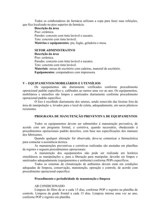 Todos os colaboradores da farmácia utilizam a copa para fazer suas refeições,
que fica localizado no piso superior da farmácia.
Descrição da área
Piso: cerâmica.
Paredes: concreto com tinta lavável e eucatex.
Teto: concreto com tinta lavável.
Matérias e equipamentos: pia, fogão, geladeira e mesa.
SETOR ADMINISTRATIVO
Descrição da área
Piso: cerâmica.
Paredes: concreto com tinta lavável e eucatex.
Teto: concreto com tinta lavável.
Materiais: mesas de escritório com cadeiras, material de escritório.
Equipamentos: computadores com impressora.
V – EQUIPAMENTOS/MOBILIÁRIOS E UTENSÍLIOS
Os equipamentos são diariamente verificados conforme procedimento
operacional padrão específico e, calibrados ao menos uma vez ao ano. Os equipamentos,
mobiliários e utensílios são limpos e sanitizados diariamente conforme procedimento
operacional padrão específico.
O lixo é recolhido diariamente dos setores, sendo removido das lixeiras fora da
área de manipulação e, levados para o local de coleta, adequadamente, em sacos plásticos
resistentes.
PROGRAMA DE MANUTENÇÃO PREVENTIVA DE EQUIPAMENTOS
Todos os equipamentos devem ser submetidos à manutenção preventiva, de
acordo com um programa formal, e corretiva, quando necessário, obedecendo à
procedimentos operacionais padrão descritos, com base nas especificações dos manuais
dos fabricantes.
Quando qualquer alteração for observada, deve-se comunicar a farmacêutica
para contactar a assistência técnica.
As manutenções preventivas e corretivas realizadas são anotadas em planilhas
de registro e seguem procedimentos operacionais.
A manutenção dos equipamentos não pode ser realizada em horários
simultâneos as manipulações e, para a liberação para manipular, deverão ser limpos e
sanitizados adequadamente (equipamentos e ambiente) conforme POPs específicos.
Todos os sistemas de climatização de ambientes devem estar em condições
adequadas de limpeza, conservação, manutenção, operação e controle, de acordo com
procedimento operacional específico.
Procedimento e periodicidade de manutenção e limpeza
AR CONDICIONADO
Limpeza do filtro de ar a cada 15 dias, conforme POP e registro na planilha de
controle. Limpeza da grade frontal a cada 15 dias. Limpeza interna uma vez ao ano,
conforme POP e registro em planilha.
 