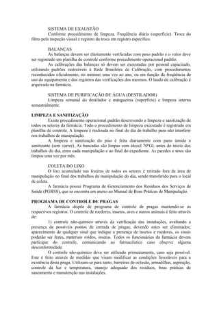 SISTEMA DE EXAUSTÃO
Conforme procedimento de limpeza. Freqüência diária (superfície). Troca do
filtro pela inspeção visual e registro da troca em registro específico.
BALANÇAS
As balanças devem ser diariamente verificadas com peso padrão e o valor deve
ser registrado em planilha de controle conforme procedimento operacional padrão.
As calibrações das balanças só devem ser executadas por pessoal capacitado,
utilizando padrões rastreáveis à Rede Brasileira de Calibração, com procedimentos
reconhecidos oficialmente, no mínimo uma vez ao ano, ou em função da freqüência de
uso do equipamento e dos registros das verificações dos mesmos. O laudo de calibração é
arquivado na farmácia.
SISTEMA DE PURIFICAÇÃO DE ÁGUA (DESTILADOR)
Limpeza semanal do destilador e mangueiras (superfície) e limpeza interna
semestralmente.
LIMPEZA E SANITIZAÇÃO
Existe procedimento operacional padrão descrevendo a limpeza e sanitização de
todos os setores da farmácia. Todo o procedimento de limpeza executado é registrado em
planilha de controle. A limpeza é realizada no final do dia de trabalho para não interferir
nos trabalhos de manipulação.
A limpeza e sanitização do piso é feita diariamente com pano úmido e
sanitizante (sem varrer). As bancadas são limpas com álcool 70ºGL antes do início dos
trabalhos do dia, entre cada manipulação e ao final do expediente. As paredes e tetos são
limpos uma vez por mês.
COLETA DO LIXO
O lixo acumulado nas lixeiras de todos os setores é retirado fora da área de
manipulação no final dos trabalhos de manipulação do dia, sendo transferido para o local
de coleta.
A farmácia possui Programa de Gerenciamento dos Resíduos dos Serviços de
Saúde (PGRSS), que se encontra em anexo ao Manual de Boas Práticas de Manipulação.
PROGRAMA DE CONTROLE DE PRAGAS
A farmácia dispõe de programa de controle de pragas mantendo-se os
respectivos registros. O controle de roedores, insetos, aves e outros animais é feito através
de:
1) controle não-químico através da verificação das instalações, avaliando a
presença de possíveis pontos de entrada de pragas, devendo estes ser eliminados;
aparecimento de qualquer sinal que indique a presença de insetos e roedores, os sinais
poderão ser fezes, materiais roídos, insetos. Todos os funcionários da farmácia devem
participar do controle, comunicando ao farmacêutico caso observe alguma
desconformidade.
O controle não-químico deve ser utilizado primeiramente, caso seja possível.
Este é feito através de medidas que visam modificar as condições favoráveis para a
existência desta praga. Utilizam-se para tanto, barreiras de oclusão, armadilhas, aspiração,
controle da luz e temperatura, manejo adequado dos resíduos, boas práticas de
saneamento e manutenção nas instalações.
 