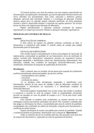2) Controle químico, por meio de contrato com uma empresa especializada em
desinsetização, descupinização e desratização, que deverá apresentar literatura técnica dos
ativos utilizados nos procedimentos, bem como, selecionar o defensivo químico
adequado, aprovado pela autoridade sanitária, e a tecnologia de aplicação. Controle
químico apenas deve ser aplicado quando realmente justificado, de forma planejada,
racional e seletiva, objetivando diminuir a exposição aos agentes químicos. Os serviços
devem ser feitos com urgência para liberação do laboratório.
Repetir periodicamente a aplicação conforme orientação da empresa
especializada ou sempre que necessário. Relatar as operações efetuadas, registrando-as.
PROGRAMA DE CONTROLE DE PRAGAS
Aquisição
SOLICITAÇÃO DE COMPRAS
É feita através de registro em planilha conforme verificação da falta. A
farmacêutica é responsável pelo pedido. É emitida ordem de compra para pedido
documentado junto ao fornecedor.
ESCOLHA DO FORNECEDOR
Esta escolha baseia-se principalmente na baixa porcentagem de reprovação da
matéria-prima; continuidade na qualidade de seu fornecimento; envio de certificado de
análise, assinado pelo farmacêutico responsável; presença do responsável técnico;
embalagem apropriada e identificação correta das matérias-primas (denominação, lote,
fabricação, validade, teor, condições de estocagem, fornecedor/fabricante); pronto
atendimento; informações do programa de qualificação do fornecedor.
Recebimento
Todo o material, para ser recebido, deverá passar pela inspeção de recebimento
conforme procedimento operacional padrão, que deverá verificar:
- correspondência com o pedido;
- nota fiscal;
- certificado de análise;
-se os produtos estão devidamente etiquetados e identificados com:
denominação, número de lote, prazo de validade e data de fabricação, condições de
armazenamento e advertências (se necessário) e a identificação completa do
fornecedor/fabricante.
Ocorrendo qualquer irregularidade com os itens acima, não receber os produtos
e comunicar o ocorrido ao setor de compras. Todas as irregularidades encontradas
deverão ser anotadas no verso do pedido de compra e na 2a
via da nota fiscal, sendo
datadas e assinadas.
Caso liberado os produtos pelo recebimento, os mesmos deverão ter suas
embalagens externas previamente sanitizadas com álcool 70%, tomando o cuidando para
não apagar as informações do rótulo, e encaminhadas para área de controle de qualidade,
acompanhados dos certificados de análise do fornecedor, etiquetas para fracionamento e
certificado de análise interno.
Separar amostragem de acordo com padrão para controle de qualidade. Guardar
o restante do produto na quarentena, identificando com a etiqueta de “Quarentena”.
Todos os materiais devem ser recebidos pela loja, não passando assim pela área
de assepsia dos funcionários e, repassados ao setor de quarentena da farmácia.
 