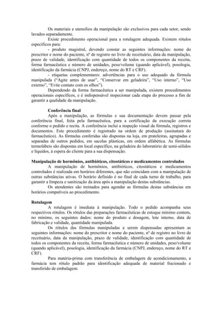Os materiais e utensílios da manipulação são exclusivos para cada setor, sendo
lavados separadamente.
Existe procedimento operacional para a rotulagem adequada. Existem rótulos
específicos para:
- produto magistral, devendo constar as seguintes informações: nome do
prescritor e nome do paciente, nº de registro no livro de receituário, data da manipulação,
prazo de validade, identificação com quantidade de todos os componentes da receita,
forma farmacêutica e número de unidades, peso/volume (quando aplicável), posologia,
identificação da farmácia (CNPJ, endereço, nome do RT e CRF).
- etiquetas complementares: advertências para o uso adequado da fórmula
manipulada (“Agite antes de usar”, “Conservar em geladeira”, “Uso interno”, “Uso
externo”, “Evite contato com os olhos”).
Dependendo da forma farmacêutica a ser manipulada, existem procedimentos
operacionais específicos, e é indispensável inspecionar cada etapa do processo a fim de
garantir a qualidade da manipulação.
Conferência final
Após a manipulação, as fórmulas e sua documentação devem passar pela
conferência final, feita pela farmacêutica, para a certificação da execução correta
conforme o pedido e recita. A conferência inclui a inspeção visual da fórmula, registros e
documentos. Este procedimento é registrado na ordem de produção (assinatura do
farmacêutico). As fórmulas conferidas são dispostas na loja, em prateleiras, agrupadas e
separadas de outros pedidos, em sacolas plásticas, em ordem alfabética. As fórmulas
termolábeis são dispostas em local específico, na geladeira do laboratório de semi-sólidos
e líquidos, à espera do cliente para a sua dispensação.
Manipulação de hormônios, antibióticos, citostáticos e medicamentos controlados
A manipulação de hormônios, antibióticos, citostáticos e medicamentos
controlados é realizada em horários diferentes, que não coincidam com a manipulação de
outras substâncias ativas. O horário definido é no final de cada turno de trabalho, para
garantir a limpeza e sanitização da área após a manipulação destas substâncias.
Os atendentes são treinados para agendar as fórmulas destas substâncias em
horários compatíveis ao procedimento.
Rotulagem
A rotulagem é imediata à manipulação. Todo o pedido acompanha seus
respectivos rótulos. Os rótulos das preparações farmacêuticas de estoque mínimo contem,
no mínimo, os seguintes dados: nome do produto e dosagem, lote interno, data de
fabricação e validade, quantidade manipulada.
Os rótulos das fórmulas manipuladas a serem dispensadas apresentam as
seguintes informações: nome do prescritor e nome do paciente, nº de registro no livro de
receituário, data da manipulação, prazo de validade, identificação com quantidade de
todos os componentes da receita, forma farmacêutica e número de unidades, peso/volume
(quando aplicável), posologia, identificação da farmácia (CNPJ, endereço, nome do RT e
CRF).
Para matéria-prima com transferência de embalagem de acondicionamento, a
farmácia tem rótulo padrão para identificação adequada de material fracionado e
transferido de embalagem.
 