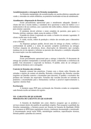 Acondicionamento e estocagem de fórmulas manipuladas
As fórmulas manipuladas são acondicionadas em sacolas plásticas separadas por
venda e, estocadas em ordem alfabética, na prateleira localizadas na área de atendimento.
Atendimento e dispensação de fórmulas
Existe procedimento operacional para o atendimento adequado. Quando o
cliente não tem a receita médica, o atendente deve questionar o nome do médico e se o
medicamento é de uso contínuo, caso o paciente não tenha médico, chamar a farmacêutica
para orientar o paciente.
O atendente deverá solicitar o nome completo do paciente, para quem é a
fórmula, telefone, endereço, idade, nome do médico e CRM.
O pedido do cliente é registrado em venda e o horário de retirada é agendado. O
cliente recebe uma via da venda.
A venda, receita, ordem de produção e rótulos são enviados para o laboratório
aviar a fórmula.
Ao dispensar qualquer pedido, deverá antes de entrega ao cliente, verificar a
conformidade do pedido e o nome do paciente completo (conferência na entrega).
Verificar etiquetas de advertência, doses, observações do laboratório (por exemplo,
mudança da cor da cápsula) e informar ao paciente das alterações e condições adequadas
de conservação e uso dos medicamentos.
Tele entrega
Existe procedimento operacional para a entrega à domicílio. O documento de
entrega dos produtos manipulados é assinado pelo cliente, confirmando a conferência do
pedido. Este documento é arquivado na farmácia. O pedido, antes de ser entregue é
conferido na farmácia com o entregador.
Controle de fórmulas não retiradas
Inspeção semanal das prateleiras. Contato com o cliente sobre fórmulas não
retiradas e registro do contato em planilha. Retirada e eliminação das fórmulas vencidas
(registrar em planilha controle e encaminhar para descarte). O pedido e receituário dos
produtos não retirados são arquivados. Fórmulas não vencidas deverão ser retiradas da
prateleira e encaminhadas para a farmacêutica verificar o possível reaproveitamento e,
registrar o destino final.
Escrituração
A farmácia segue POP para escrituração das fórmulas aviadas no computador,
cada fórmula recebe um número de registro.
VII - GARANTIA DE QUALIDADE
PROGRAMA DE GARANTIA DA QUALIDADE
A Garantia da Qualidade tem como objetivo assegurar que os produtos e
serviços estejam dentro dos padrões de qualidade exigidos. Para assegurar a qualidade das
fórmulas manipuladas, a farmácia possui um Sistema de Garantia da Qualidade (SGQ)
que incorpora as BPM deste regulamento técnico, totalmente documentado e monitorado.
A documentação inicial inclui POPs, metodologias analíticas, especificações técnicas,
fórmula padrão e planilhas de controle.
 