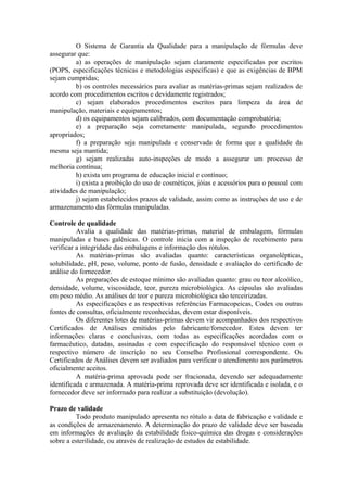 O Sistema de Garantia da Qualidade para a manipulação de fórmulas deve
assegurar que:
a) as operações de manipulação sejam claramente especificadas por escritos
(POPS, especificações técnicas e metodologias específicas) e que as exigências de BPM
sejam cumpridas;
b) os controles necessários para avaliar as matérias-primas sejam realizados de
acordo com procedimentos escritos e devidamente registrados;
c) sejam elaborados procedimentos escritos para limpeza da área de
manipulação, materiais e equipamentos;
d) os equipamentos sejam calibrados, com documentação comprobatória;
e) a preparação seja corretamente manipulada, segundo procedimentos
apropriados;
f) a preparação seja manipulada e conservada de forma que a qualidade da
mesma seja mantida;
g) sejam realizadas auto-inspeções de modo a assegurar um processo de
melhoria contínua;
h) exista um programa de educação inicial e contínuo;
i) exista a proibição do uso de cosméticos, jóias e acessórios para o pessoal com
atividades de manipulação;
j) sejam estabelecidos prazos de validade, assim como as instruções de uso e de
armazenamento das fórmulas manipuladas.
Controle de qualidade
Avalia a qualidade das matérias-primas, material de embalagem, fórmulas
manipuladas e bases galênicas. O controle inicia com a inspeção de recebimento para
verificar a integridade das embalagens e informação dos rótulos.
As matérias-primas são avaliadas quanto: características organolépticas,
solubilidade, pH, peso, volume, ponto de fusão, densidade e avaliação do certificado de
análise do fornecedor.
As preparações de estoque mínimo são avaliadas quanto: grau ou teor alcoólico,
densidade, volume, viscosidade, teor, pureza microbiológica. As cápsulas são avaliadas
em peso médio. As análises de teor e pureza microbiológica são terceirizadas.
As especificações e as respectivas referências Farmacopeicas, Codex ou outras
fontes de consultas, oficialmente reconhecidas, devem estar disponíveis.
Os diferentes lotes de matérias-primas devem vir acompanhados dos respectivos
Certificados de Análises emitidos pelo fabricante/fornecedor. Estes devem ter
informações claras e conclusivas, com todas as especificações acordadas com o
farmacêutico, datadas, assinadas e com especificação do responsável técnico com o
respectivo número de inscrição no seu Conselho Profissional correspondente. Os
Certificados de Análises devem ser avaliados para verificar o atendimento aos parâmetros
oficialmente aceitos.
A matéria-prima aprovada pode ser fracionada, devendo ser adequadamente
identificada e armazenada. A matéria-prima reprovada deve ser identificada e isolada, e o
fornecedor deve ser informado para realizar a substituição (devolução).
Prazo de validade
Todo produto manipulado apresenta no rótulo a data de fabricação e validade e
as condições de armazenamento. A determinação do prazo de validade deve ser baseada
em informações de avaliação da estabilidade físico-química das drogas e considerações
sobre a esterilidade, ou através de realização de estudos de estabilidade.
 