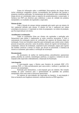 Fontes de informação sobre a estabilidade físico-química das drogas devem
incluir referências compêndios oficiais, recomendações dos produtores das mesmas e
pesquisas científicas publicadas. Na interpretação das informações sobre estabilidade das
drogas devem ser considerados todos os aspectos de acondicionamento e conservação. A
farmácia tem POP com diretrizes para estabelecer o prazo de validade dos produtos
manipulados e os resultados são registrados e arquivados.
Sistema de lote
Toda a fórmula de estoque mínimo preparada pela matriz gera um número de
lote seqüencial definido pela mesma. O número do lote é seqüencial por ordem
cronológica de processo e é registrado no rótulo da preparação e na ordem de produção,
que fica arquivada por seis meses.
Atendimento à reclamações
Todas as reclamações feitas por clientes são registradas e analisadas pelo
farmacêutico para definir e implementar as ações corretivas necessárias. É feito o
rastreamento da reclamação através de verificação dos registros da fórmula objeto de
reclamação. Existe um formulário específico para reclamações que contém nome e dados
pessoais do paciente, prescritor, nome do produto, número de registro da formulação no
computador, natureza da reclamação, responsável pela reclamação, espaço para registro
das medidas corretivas e retorno ao cliente, que deverá ser preenchido. A farmácia dá
retorno ao reclamante, após análise e verificação da reclamação.
Documentação
Os documentos de análise de matérias-primas, procedimentos operacionais
padrão, planilhas de controle, metodologias analíticas, os registros e relatórios de auto-
inspeção estão arquivados ordenadamente, à disposição da fiscalização.
Auto-inspeção
A auto-inspeção segue o Roteiro para farmácia da resolução RDC nº33,
conforme POP, e é feita periodicamente para auto-avaliar e melhorar a qualidade dos
processos de manipulação.
Realizada pelo farmacêutico, a auto-inspeção gera um relatório. São tomadas
medidas de ações corretivas para o aprimoramento da qualidade dos produtos
manipulados, bem como todos os processos operacionais.
Os registros de auto-inspeção são arquivados na farmácia. A auto-inspeção é
feita na farmácia com freqüência semestral, conforme descrito no POP específico.
 