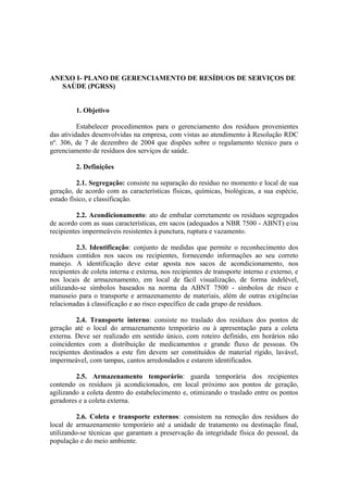 ANEXO I- PLANO DE GERENCIAMENTO DE RESÍDUOS DE SERVIÇOS DE
SAÚDE (PGRSS)
1. Objetivo
Estabelecer procedimentos para o gerenciamento dos resíduos provenientes
das atividades desenvolvidas na empresa, com vistas ao atendimento à Resolução RDC
nº. 306, de 7 de dezembro de 2004 que dispões sobre o regulamento técnico para o
gerenciamento de resíduos dos serviços de saúde.
2. Definições
2.1. Segregação: consiste na separação do resíduo no momento e local de sua
geração, de acordo com as características físicas, químicas, biológicas, a sua espécie,
estado físico, e classificação.
2.2. Acondicionamento: ato de embalar corretamente os resíduos segregados
de acordo com as suas características, em sacos (adequados a NBR 7500 - ABNT) e/ou
recipientes impermeáveis resistentes à punctura, ruptura e vazamento.
2.3. Identificação: conjunto de medidas que permite o reconhecimento dos
resíduos contidos nos sacos ou recipientes, fornecendo informações ao seu correto
manejo. A identificação deve estar aposta nos sacos de acondicionamento, nos
recipientes de coleta interna e externa, nos recipientes de transporte interno e externo, e
nos locais de armazenamento, em local de fácil visualização, de forma indelével,
utilizando-se símbolos baseados na norma da ABNT 7500 - símbolos de risco e
manuseio para o transporte e armazenamento de materiais, além de outras exigências
relacionadas à classificação e ao risco específico de cada grupo de resíduos.
2.4. Transporte interno: consiste no traslado dos resíduos dos pontos de
geração até o local do armazenamento temporário ou à apresentação para a coleta
externa. Deve ser realizado em sentido único, com roteiro definido, em horários não
coincidentes com a distribuição de medicamentos e grande fluxo de pessoas. Os
recipientes destinados a este fim devem ser constituídos de material rígido, lavável,
impermeável, com tampas, cantos arredondados e estarem identificados.
2.5. Armazenamento temporário: guarda temporária dos recipientes
contendo os resíduos já acondicionados, em local próximo aos pontos de geração,
agilizando a coleta dentro do estabelecimento e, otimizando o traslado entre os pontos
geradores e a coleta externa.
2.6. Coleta e transporte externos: consistem na remoção dos resíduos do
local de armazenamento temporário até a unidade de tratamento ou destinação final,
utilizando-se técnicas que garantam a preservação da integridade física do pessoal, da
população e do meio ambiente.
 
