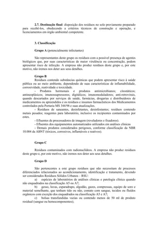 2.7. Destinação final: disposição dos resíduos no solo previamente preparado
para recebê-los, obedecendo a critérios técnicos de construção e operação, e
licenciamentos em órgão ambiental competente.
3. Classificação
Grupo A (potencialmente infectantes)
São representantes deste grupo os resíduos com a possível presença de agentes
biológicos que, por suas características de maior virulência ou concentração, podem
apresentar risco de infecção. A empresa não produz resíduos deste grupo e, por este
motivo, não iremos nos deter aos seus detalhes.
Grupo B
Resíduos contendo substâncias químicas que podem apresentar risco à saúde
pública ou ao meio ambiente, dependendo de suas características de inflamabilidade,
corrosividade, reatividade e toxicidade.
- Produtos hormonais e produtos antimicrobianos; citostáticos;
antineoplásicos; imunossupressores; digitálicos; imunomoduladores; anti-retrovirais,
quando descartados por serviços de saúde, farmácias, drogarias e distribuidores de
medicamentos ou apreendidos e os resíduos e insumos farmacêuticos dos Medicamentos
controlados pela Portaria MS 344/98 e suas atualizações.
- Resíduos de saneantes, desinfetantes, desinfestantes; resíduos contendo
metais pesados; reagentes para laboratório, inclusive os recipientes contaminados por
estes.
- Efluentes de processadores de imagem (reveladores e fixadores).
- Efluentes dos equipamentos automatizados utilizados em análises clínicas
- Demais produtos considerados perigosos, conforme classificação da NBR
10.004 da ABNT (tóxicos, corrosivos, inflamáveis e reativos).
Grupo C
Resíduos contaminados com radionuclídeos. A empresa não produz resíduos
deste grupo e, por este motivo, não iremos nos deter aos seus detalhes.
Grupo D
São pertencentes a este grupo resíduos que não necessitam de processos
diferenciados relacionados ao acondicionamento, identificação e tratamento, devendo
ser considerados Resíduos Sólidos Urbanos – RSU:
a) espécies de laboratórios de análises clínicas e patologia clínica quando
não enquadrados na classificação A5 ou A7;
b) gesso, luvas, esparadrapo, algodão, gazes, compressas, equipo de soro e
material semelhante, que tenham tido ou não, contato com sangue, tecidos ou fluidos
orgânicos com exceção dos enquadrados na classificação A5 e A7;
c) bolsas transfundidas vazias ou contendo menos de 50 ml de produto
residual (sangue ou hemocomponentes);
 