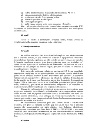 d) sobras de alimentos não enquadrados na classificação A5 e A7;
e) resíduos provenientes de áreas administrativas;
f) resíduos de varrição, flores, podas e jardins;
g) materiais passíveis de reciclagem;
h) embalagens em geral;
i) cadáveres de animais, assim como suas camas e forrações.
Obs.: cadáveres de animais errantes ou domésticos não são considerados RSU,
devendo ter seu destino final de acordo com as normas estabelecidas pelo município ou
Distrito Federal.
Grupo E
Todos os objetos e instrumentos contendo cantos, bordas, pontos ou
protuberância rígidas e agudas, capazes de cortar ou perfurar.
4. Manejo dos resíduos
Grupo B
Os resíduos avariados, com prazo de validade expirado, que não servem mais
para o consumo humano, os que sobram dos utensílios e equipamentos (exaustores,
encapsuladores, bancada, espátulas), que não poderão ser reaproveitados, os utensílios
de bancada (papel para pesagem, luvas, toucas, máscaras, sujos e/ou avariados, etc.)
usados durante o processo de manipulação nos laboratórios, são captados no local e
momentos de sua geração, de maneira segura, próximo ao sistema de exaustão e
colocados em sacos plásticos.
Estes sacos são resistentes e cheios no máximo até 2/3 de sua capacidade,
identificados e colocados em recipientes plásticos com tampas, também identificados
quanto ao seu conteúdo e com os dizeres: medicamento para descarte. Os recipientes
permanecem em seus respectivos laboratórios até o final dos trabalhos de manipulação
do dia, quando são levados (em fluxo único) para a área de depósito de materiais de
limpeza (DML). Nesta área, os sacos são transferidos para outro recipiente plástico
maior, identificado, que servirá de armazenamento temporário; e os recipientes de
coleta são novamente recolocados em seus respectivos laboratórios.
Quando do enchimento do recipiente de armazenamento temporário ou ainda
sempre que necessário, um colaborador treinado coloca os sacos contendo os resíduos
dentro de uma caixa de papelão identificada e esta é acondicionada em outro saco
plástico também identificado, sendo entregue ao pessoal responsável pela coleta da
empresa terceirizada , a qual é a responsável pelo destino final dos resíduos pertencentes
ao grupo B, produzidos pela farmácia.
Os medicamentos controlados pela Port. Federal 344/98 – MS/ANVISA
avariados, com prazo de validade expirado, que não servem mais para o consumo
humano, são acondicionados em sacos plásticos bem fechados, identificados
(Medicamentos controlados pela Port. Federal 344/98 – MS/ANVISA – vencidos),
cheios até 2/3 de seu volume e armazenados em área identificada dentro do armário de
controlados, sendo posteriormente entregues à Vigilância Sanitária do município de São
José.
Grupo D
 