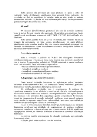 Estes resíduos são colocados em sacos plásticos, os quais já estão em
recipiente rígidos devidamente identificados (lixo comum). Estes recipientes são
esvaziados ao final do expediente de trabalho, todos os dias, sendo os resíduos
armazenados na lixeira do prédio, até o recolhimento pelo serviço de limpeza urbana,
que se encarregará do destino final destes.
Grupo E
Os resíduos perfurocortantes, produzidos em caso de eventuais acidentes,
como a quebra de uma vidraria, são segregados (descartados) em recipientes rígidos
específicos de acordo com a norma da ABNT NBR 13853/97, já identificado pelo
fabricante.
Estas caixas, quando cheias até 2/3 de seu volume, são colocadas na sala de
lavagem de embalagens, em local seguro, acondicionadas em sacos plásticos
identificados, onde aguardam a coleta feita pela empresa especializada contratada pela
farmácia. No momento da coleta, um colaborador treinado entrega estes resíduos ao
pessoal da empresa terceirizada.
5. Avaliação e controle
Para a avaliação e controle do PGRSS são catalogados indicadores
periodicamente (a cada 12 meses), de forma clara, objetiva, auto-explicativa e confiável,
com o objetivo de acompanhar a eficácia do PGRSS implantado e apontar mudanças
neste, caso necessário. Estes indicadores compreendem:
- taxa de acidentes com resíduos perfurocortantes;
- variação da geração de resíduos;
- variação da proporção dos diferentes resíduos;
- variação do percentual de reciclagem.
6. Segurança ocupacional e treinamento
Todo pessoal envolvido diretamente na higienização, coleta, transporte,
tratamento e armazenamento do RSS, são submetidos a exame admissional, periódico,
de retorno ao trabalho, de mudança de função e demissional.
Os colaboradores envolvidos com o gerenciamento de resíduos são
capacitados na ocasião de sua admissão e mantidos sob educação continuada para as
atividades de manejo de resíduos, incluindo a sua responsabilidade com higiene pessoal,
dos materiais e dos ambientes. Esta capacitação aponta a importância da utilização
correta de equipamentos de proteção individual - uniforme, luvas, avental, máscara,
botas e óculos de segurança específicos a cada atividade, bem como a necessidade de
mantê-los em perfeita higiene e estado de conservação.
Todos os profissionais que trabalham no serviço, mesmo aqueles que não estão
diretamente envolvidos nas atividades de gerenciamento de resíduos, receberam
treinamento e conhecem o sistema adotado para o gerenciamento de RSS, a prática de
segregação de resíduos, os símbolos, expressões e conhecem a localização dos abrigos
de resíduos.
A empresa mantém um programa de educação continuada, que contempla,
dentre outros temas:
- Noções gerais sobre o ciclo da vida dos materiais;
 