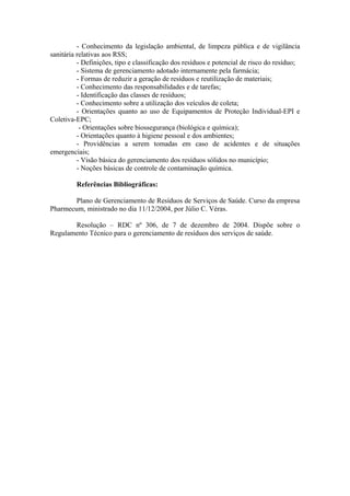 - Conhecimento da legislação ambiental, de limpeza pública e de vigilância
sanitária relativas aos RSS;
- Definições, tipo e classificação dos resíduos e potencial de risco do resíduo;
- Sistema de gerenciamento adotado internamente pela farmácia;
- Formas de reduzir a geração de resíduos e reutilização de materiais;
- Conhecimento das responsabilidades e de tarefas;
- Identificação das classes de resíduos;
- Conhecimento sobre a utilização dos veículos de coleta;
- Orientações quanto ao uso de Equipamentos de Proteção Individual-EPI e
Coletiva-EPC;
- Orientações sobre biossegurança (biológica e química);
- Orientações quanto à higiene pessoal e dos ambientes;
- Providências a serem tomadas em caso de acidentes e de situações
emergenciais;
- Visão básica do gerenciamento dos resíduos sólidos no município;
- Noções básicas de controle de contaminação química.
Referências Bibliográficas:
Plano de Gerenciamento de Resíduos de Serviços de Saúde. Curso da empresa
Pharmecum, ministrado no dia 11/12/2004, por Júlio C. Véras.
Resolução – RDC nº 306, de 7 de dezembro de 2004. Dispõe sobre o
Regulamento Técnico para o gerenciamento de resíduos dos serviços de saúde.
 
