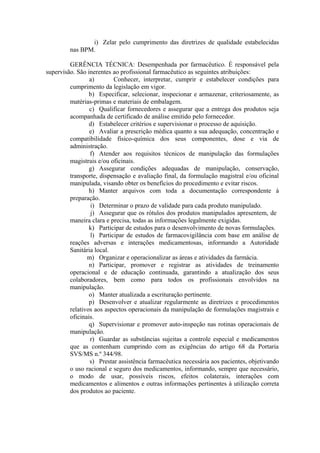 i) Zelar pelo cumprimento das diretrizes de qualidade estabelecidas
nas BPM.
GERÊNCIA TÉCNICA: Desempenhada por farmacêutico. É responsável pela
supervisão. São inerentes ao profissional farmacêutico as seguintes atribuições:
a) Conhecer, interpretar, cumprir e estabelecer condições para
cumprimento da legislação em vigor.
b) Especificar, selecionar, inspecionar e armazenar, criteriosamente, as
matérias-primas e materiais de embalagem.
c) Qualificar fornecedores e assegurar que a entrega dos produtos seja
acompanhada de certificado de análise emitido pelo fornecedor.
d) Estabelecer critérios e supervisionar o processo de aquisição.
e) Avaliar a prescrição médica quanto a sua adequação, concentração e
compatibilidade físico-química dos seus componentes, dose e via de
administração.
f) Atender aos requisitos técnicos de manipulação das formulações
magistrais e/ou oficinais.
g) Assegurar condições adequadas de manipulação, conservação,
transporte, dispensação e avaliação final, da formulação magistral e/ou oficinal
manipulada, visando obter os benefícios do procedimento e evitar riscos.
h) Manter arquivos com toda a documentação correspondente à
preparação.
i) Determinar o prazo de validade para cada produto manipulado.
j) Assegurar que os rótulos dos produtos manipulados apresentem, de
maneira clara e precisa, todas as informações legalmente exigidas.
k) Participar de estudos para o desenvolvimento de novas formulações.
l) Participar de estudos de farmacovigilância com base em análise de
reações adversas e interações medicamentosas, informando a Autoridade
Sanitária local.
m) Organizar e operacionalizar as áreas e atividades da farmácia.
n) Participar, promover e registrar as atividades de treinamento
operacional e de educação continuada, garantindo a atualização dos seus
colaboradores, bem como para todos os profissionais envolvidos na
manipulação.
o) Manter atualizada a escrituração pertinente.
p) Desenvolver e atualizar regularmente as diretrizes e procedimentos
relativos aos aspectos operacionais da manipulação de formulações magistrais e
oficinais.
q) Supervisionar e promover auto-inspeção nas rotinas operacionais de
manipulação.
r) Guardar as substâncias sujeitas a controle especial e medicamentos
que as contenham cumprindo com as exigências do artigo 68 da Portaria
SVS/MS n.º 344/98.
s) Prestar assistência farmacêutica necessária aos pacientes, objetivando
o uso racional e seguro dos medicamentos, informando, sempre que necessário,
o modo de usar, possíveis riscos, efeitos colaterais, interações com
medicamentos e alimentos e outras informações pertinentes à utilização correta
dos produtos ao paciente.
 
