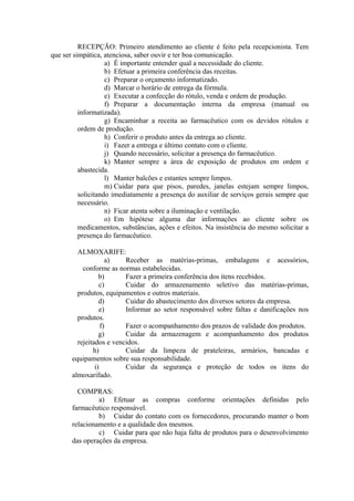 RECEPÇÃO: Primeiro atendimento ao cliente é feito pela recepcionista. Tem
que ser simpática, atenciosa, saber ouvir e ter boa comunicação.
a) É importante entender qual a necessidade do cliente.
b) Efetuar a primeira conferência das receitas.
c) Preparar o orçamento informatizado.
d) Marcar o horário de entrega da fórmula.
e) Executar a confecção do rótulo, venda e ordem de produção.
f) Preparar a documentação interna da empresa (manual ou
informatizada).
g) Encaminhar a receita ao farmacêutico com os devidos rótulos e
ordem de produção.
h) Conferir o produto antes da entrega ao cliente.
i) Fazer a entrega e último contato com o cliente.
j) Quando necessário, solicitar a presença do farmacêutico.
k) Manter sempre a área de exposição de produtos em ordem e
abastecida.
l) Manter balcões e estantes sempre limpos.
m) Cuidar para que pisos, paredes, janelas estejam sempre limpos,
solicitando imediatamente a presença do auxiliar de serviços gerais sempre que
necessário.
n) Ficar atenta sobre a iluminação e ventilação.
o) Em hipótese alguma dar informações ao cliente sobre os
medicamentos, substâncias, ações e efeitos. Na insistência do mesmo solicitar a
presença do farmacêutico.
ALMOXARIFE:
a) Receber as matérias-primas, embalagens e acessórios,
conforme as normas estabelecidas.
b) Fazer a primeira conferência dos itens recebidos.
c) Cuidar do armazenamento seletivo das matérias-primas,
produtos, equipamentos e outros materiais.
d) Cuidar do abastecimento dos diversos setores da empresa.
e) Informar ao setor responsável sobre faltas e danificações nos
produtos.
f) Fazer o acompanhamento dos prazos de validade dos produtos.
g) Cuidar da armazenagem e acompanhamento dos produtos
rejeitados e vencidos.
h) Cuidar da limpeza de prateleiras, armários, bancadas e
equipamentos sobre sua responsabilidade.
i) Cuidar da segurança e proteção de todos os itens do
almoxarifado.
COMPRAS:
a) Efetuar as compras conforme orientações definidas pelo
farmacêutico responsável.
b) Cuidar do contato com os fornecedores, procurando manter o bom
relacionamento e a qualidade dos mesmos.
c) Cuidar para que não haja falta de produtos para o desenvolvimento
das operações da empresa.
 