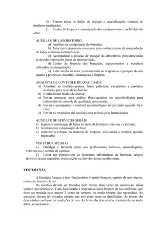 d) Manter todos os dados de estoque e especificações técnicas de
produtos atualizados.
e) Cuidar da limpeza e manutenção dos equipamentos e mobiliário do
setor.
AUXILIAR DE LABORATÓRIO:
a) Auxiliar na manipulação de fórmulas.
b) Estar em treinamento constante para conhecimento de manipulação
de todas as formas farmacêuticas.
c) Acompanhar a posição de estoque do laboratório, providenciando
as devidas reposições junto ao almoxarifado.
d) Cuidar da limpeza das bancadas, equipamentos e materiais
utilizados na manipulação.
e) Estar atento ao setor, comunicando ao responsável qualquer desvio
quanto a processos, materiais, instalações e limpeza.
ANALISTA DE CONTROLE DE QUALIDADE
a) Amostrar as matérias-primas, bases galênicas, excipientes e produtos
acabados para revenda no balcão;
b) Confeccionar laudos de análise;
c) Enviar amostras para análise físico-química ou microbiológica para
laboratório de controle de qualidade conveniado;
d) Enviar e acompanhar o controel microbiológico terceirizado (quando for o
caso).
e) Enviar os resultados das análises para revisão pela farmacêutica.
AUXILIAR DE SERVIÇOS GERAIS
a) higiene e sanitização da todas as áreas da farmácia (internas e externas);
b) recolhimento e disposição do lixo;
c) controlar o estoque do material de limpeza, solicitando a compra, quando
necessário.
VISITADOR MÉDICO
a) Divulgar a farmácia junto aos profissionais médicos, odontologistas,
veterinários e centros de estética;
b) Levar aos especialistas as literaturas informativas da farmácia, artigos
técnicos, trazer sugestões, reclamações ou dúvidas destes profissionais.
VESTIMENTA
A farmácia fornece a seus funcionários aventais brancos, sapatos de uso interno,
máscaras, toucas e luvas.
Os aventais devem ser trocados pelo menos duas vezes na semana ou ainda
sempre que necessário. Cada funcionário é responsável pela limpeza de seu uniforme, que
deve ser trocada pelo menos 2 vezes na semana, ou ainda sempre que necessário. As
máscaras devem ser trocadas sempre que estiverem sujas ou danificadas. As toucas são
descartadas conforme as condições de uso. As luvas são descartadas diariamente ou ainda
antes, se necessário.
 