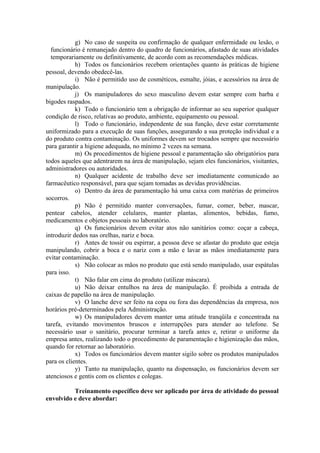g) No caso de suspeita ou confirmação de qualquer enfermidade ou lesão, o
funcionário é remanejado dentro do quadro de funcionários, afastado de suas atividades
temporariamente ou definitivamente, de acordo com as recomendações médicas.
h) Todos os funcionários recebem orientações quanto às práticas de higiene
pessoal, devendo obedecê-las.
i) Não é permitido uso de cosméticos, esmalte, jóias, e acessórios na área de
manipulação.
j) Os manipuladores do sexo masculino devem estar sempre com barba e
bigodes raspados.
k) Todo o funcionário tem a obrigação de informar ao seu superior qualquer
condição de risco, relativas ao produto, ambiente, equipamento ou pessoal.
l) Todo o funcionário, independente de sua função, deve estar corretamente
uniformizado para a execução de suas funções, assegurando a sua proteção individual e a
do produto contra contaminação. Os uniformes devem ser trocados sempre que necessário
para garantir a higiene adequada, no mínimo 2 vezes na semana.
m) Os procedimentos de higiene pessoal e paramentação são obrigatórios para
todos aqueles que adentrarem na área de manipulação, sejam eles funcionários, visitantes,
administradores ou autoridades.
n) Qualquer acidente de trabalho deve ser imediatamente comunicado ao
farmacêutico responsável, para que sejam tomadas as devidas providências.
o) Dentro da área de paramentação há uma caixa com matérias de primeiros
socorros.
p) Não é permitido manter conversações, fumar, comer, beber, mascar,
pentear cabelos, atender celulares, manter plantas, alimentos, bebidas, fumo,
medicamentos e objetos pessoais no laboratório.
q) Os funcionários devem evitar atos não sanitários como: coçar a cabeça,
introduzir dedos nas orelhas, nariz e boca.
r) Antes de tossir ou espirrar, a pessoa deve se afastar do produto que esteja
manipulando, cobrir a boca e o nariz com a mão e lavar as mãos imediatamente para
evitar contaminação.
s) Não colocar as mãos no produto que está sendo manipulado, usar espátulas
para isso.
t) Não falar em cima do produto (utilizar máscara).
u) Não deixar entulhos na área de manipulação. É proibida a entrada de
caixas de papelão na área de manipulação.
v) O lanche deve ser feito na copa ou fora das dependências da empresa, nos
horários pré-determinados pela Administração.
w) Os manipuladores devem manter uma atitude tranqüila e concentrada na
tarefa, evitando movimentos bruscos e interrupções para atender ao telefone. Se
necessário usar o sanitário, procurar terminar a tarefa antes e, retirar o uniforme da
empresa antes, realizando todo o procedimento de paramentação e higienização das mãos,
quando for retornar ao laboratório.
x) Todos os funcionários devem manter sigilo sobre os produtos manipulados
para os clientes.
y) Tanto na manipulação, quanto na dispensação, os funcionários devem ser
atenciosos e gentis com os clientes e colegas.
Treinamento específico deve ser aplicado por área de atividade do pessoal
envolvido e deve abordar:
 