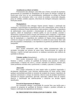 Atendimento ao cliente no balcão:
O treinamento deve abranger: como lidar com o cliente, execução do orçamento,
gerenciamento de quantidade de manipulações do dia (prazo de entrega), avaliação da
receita para evitar erros no seu encaminhamento, atendimento na entrega da fórmula
manipulada, com orientações sobre o uso correto do produto, conservação adequada,
prazo de validade, cuidados especiais, observância da rotulagem (indicações especiais).
Perfil para atender.
Manipuladores
Seu treinamento deve abranger: higiene pessoal, limpeza e sanitização das
instalações, conscientização da importância para evitar contaminações, forma correta de
manipular as diferentes formas farmacêuticas, onde encontrar a informação, a importância
da padronização, como preencher a documentação de controle, a importância dos
registros, ordem de manipulação e fórmula padrão, no caso de dúvidas, consultar o
farmacêutico responsável (nunca executar uma fórmula nestas condições), a importância
da supervisão do farmacêutico, a escolha dos equipamentos e utensílios adequados a cada
tipo de manipulação e a importância das condições de limpeza destas equipamentos,
controle de estoque de materiais de laboratórios no sentido de nunca deixar faltar nada
para não prejudicar a manipulação, e sua importância na garantia de qualidade do produto
manipulado.
Farmacêutico
Deve receber treinamento sobre como auditar constantemente todas as
atividades executadas por pessoas de outras áreas; desenvolvimento de espírito de
liderança e espírito inovador para promover as mudanças necessárias para melhoria da
qualidade na farmácia.
Visitador médico (farmacêutico)
Deve receber treinamento sobre a política de relacionamento profissional
farmácia x médico; a política de qualidade da farmácia para pacientes e médicos;
conhecimento a respeitos dos ativos e veículos utilizados na farmácia; estímulo para
relatar problemas ocorridos entre o profissional, o visitador, o paciente e a farmácia.
Almoxarife
Deve receber treinamento de como manter todos os produtos organizados e
devidamente identificados; como fracionar matérias-primas de forma correta; relatar
qualquer anormalidade percebida no momento da recepção dos insumos; importância de
gerenciar corretamente o estoque de materiais; observar nome de produtos homônimos;
utilização de etiquetas (quarentena, aprovado, reprovado); elaborar listas de compras;
observar a classificação das matérias-primas e colocá-las nos devidos lugares
identificados.
Pessoal do departamento de limpeza
Seu treinamento abrange a necessidade de executar bem suas tarefas para o
conjunto do programa de qualidade da farmácia; soluções e produtos utilizados na
limpeza e sanitização das dependências da farmácia.
III- PROCEDIMENTOS OPERACIONAIS PADRÃO – POPs
 