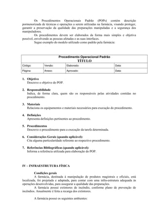 Os Procedimentos Operacionais Padrão (POPs) contém descrição
pormenorizada de técnicas e operações a serem utilizadas na farmácia, visando proteger,
garantir a preservação da qualidade das preparações manipuladas e a segurança dos
manipuladores.
Os procedimentos devem ser elaborados da forma mais simples e objetiva
possível, envolvendo as pessoas afetadas e as suas interfaces.
Segue exemplo do modelo utilizado como padrão pela farmácia:
Procedimento Operacional Padrão
TÍTULO
Código: Versão: Elaborado: Data:
Página: Anexo: Aprovado: Data:
1. Objetivo
Descreve o objetivo do POP.
2. Responsabilidade
Indica, de forma clara, quem são os responsáveis pelas atividades contidas no
procedimento.
3. Materiais
Relaciona os equipamentos e materiais necessários para execução do procedimento.
4. Definições
Apresenta definições pertinentes ao procedimento.
5. Procedimentos
Descreve o procedimento para a execução da tarefa determinada.
6. Considerações Gerais (quando aplicável):
Cita alguma particularidade referente ao respectivo procedimento.
7. Referências Bibliográficas (quando aplicável):
Informa a referência utilizada para elaboração do POP.
IV – INFRAESTRUTURA FÍSICA
Condições gerais
A farmácia, destinada à manipulação de produtos magistrais e oficiais, está
localizada, foi projetada e adaptada, para contar com uma infra-estrutura adequada às
operações desenvolvidas, para assegurar a qualidade das preparações.
A farmácia possui extintores de incêndio, conforme plano de prevenção de
incêndios. Anualmente é feita a recarga dos extintores.
A farmácia possui os seguintes ambientes:
 