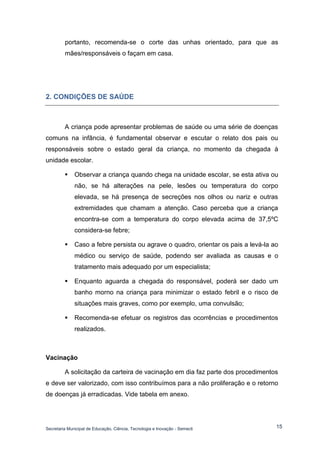 Secretaria Municipal de Educação, Ciência, Tecnologia e Inovação - Semecti 
15 
portanto, recomenda-se o corte das unhas orientado, para que as mães/responsáveis o façam em casa. 
2. CONDIÇÕES DE SAÚDE 
A criança pode apresentar problemas de saúde ou uma série de doenças comuns na infância, é fundamental observar e escutar o relato dos pais ou responsáveis sobre o estado geral da criança, no momento da chegada à unidade escolar. 
 Observar a criança quando chega na unidade escolar, se esta ativa ou não, se há alterações na pele, lesões ou temperatura do corpo elevada, se há presença de secreções nos olhos ou nariz e outras extremidades que chamam a atenção. Caso perceba que a criança encontra-se com a temperatura do corpo elevada acima de 37,5ºC considera-se febre; 
 Caso a febre persista ou agrave o quadro, orientar os pais a levá-la ao médico ou serviço de saúde, podendo ser avaliada as causas e o tratamento mais adequado por um especialista; 
 Enquanto aguarda a chegada do responsável, poderá ser dado um banho morno na criança para minimizar o estado febril e o risco de situações mais graves, como por exemplo, uma convulsão; 
 Recomenda-se efetuar os registros das ocorrências e procedimentos realizados. 
Vacinação 
A solicitação da carteira de vacinação em dia faz parte dos procedimentos e deve ser valorizado, com isso contribuímos para a não proliferação e o retorno de doenças já erradicadas. Vide tabela em anexo. 
 